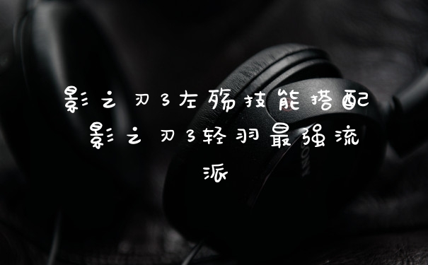 影之刃3左殇技能搭配 影之刃3轻羽最强流派