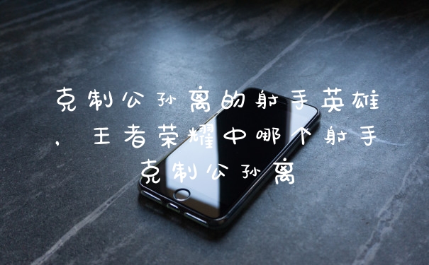 克制公孙离的射手英雄，王者荣耀中哪个射手克制公孙离
