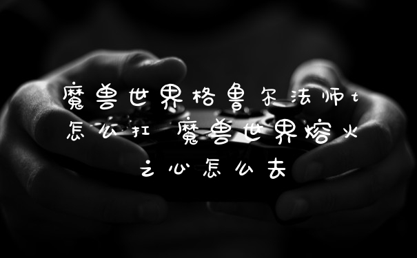 魔兽世界格鲁尔法师t怎么扛 魔兽世界熔火之心怎么去