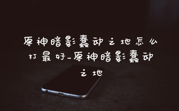 原神暗影蠢动之地怎么打最好_原神暗影蠢动之地