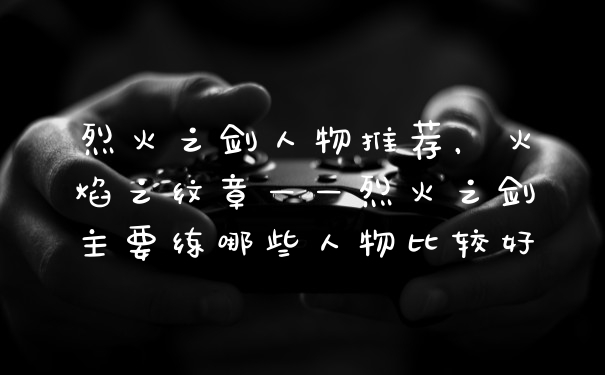 烈火之剑人物推荐，火焰之纹章——烈火之剑主要练哪些人物比较好