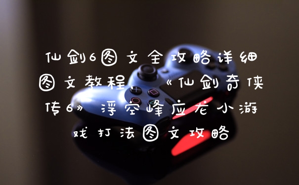 仙剑6图文全攻略详细图文教程，《仙剑奇侠传6》浮空峰应龙小游戏打法图文攻略