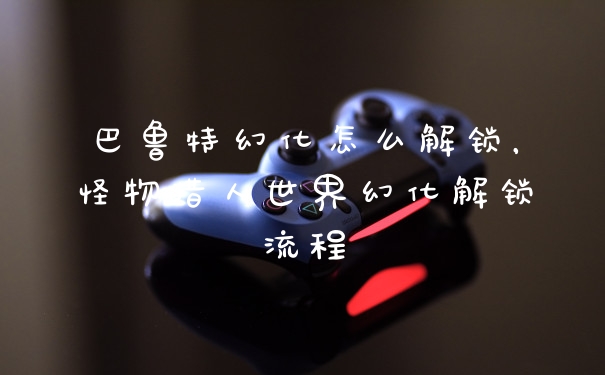 巴鲁特幻化怎么解锁，怪物猎人世界幻化解锁流程