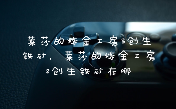 莱莎的炼金工房3创生铁矿,莱莎的炼金工房2创生铁矿在哪