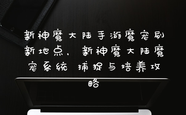 新神魔大陆手游魔宠刷新地点，新神魔大陆魔宠系统 捕捉与培养攻略