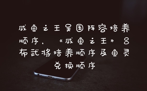 咸鱼之王吴国阵容培养顺序，《咸鱼之王》吕布武将培养顺序及鱼灵兑换顺序