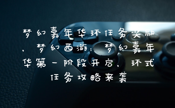 梦幻嘉年华环任务奖励，梦幻西游：梦幻嘉年华第一阶段开启，环式任务攻略来袭