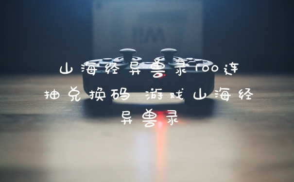 山海经异兽录100连抽兑换码 游戏山海经异兽录