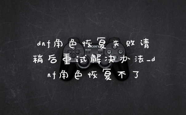 dnf角色恢复失败请稍后重试解决办法_dnf角色恢复不了
