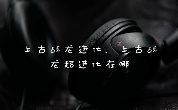 上古战龙进化，上古战龙超进化在哪