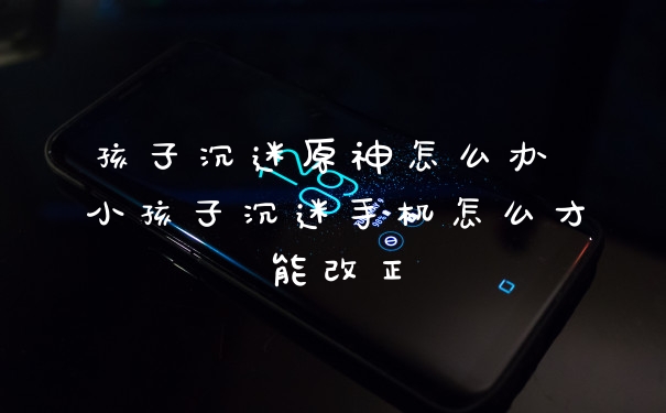 孩子沉迷原神怎么办 小孩子沉迷手机怎么才能改正
