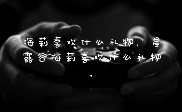 海莉喜欢什么礼物，星露谷海莉喜欢什么礼物,