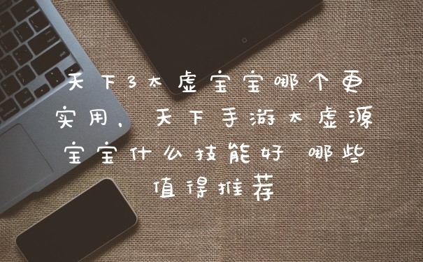 天下3太虚宝宝哪个更实用，天下手游太虚源宝宝什么技能好 哪些值得推荐
