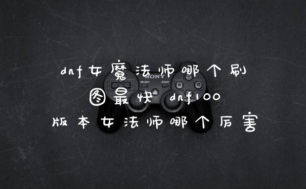 dnf女魔法师哪个刷图最快 dnf100版本女法师哪个厉害
