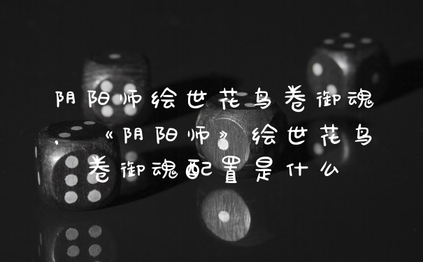 阴阳师绘世花鸟卷御魂，《阴阳师》绘世花鸟卷御魂配置是什么