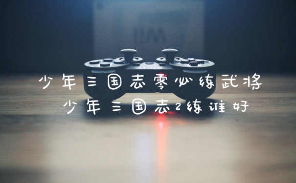 少年三国志零必练武将 少年三国志2练谁好
