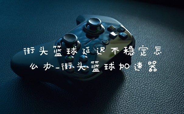 街头篮球延迟不稳定怎么办_街头篮球加速器