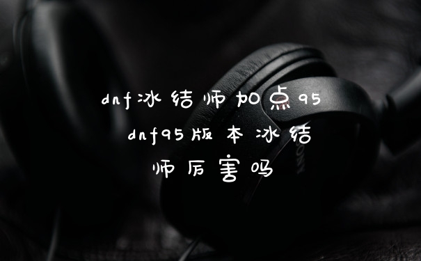 dnf冰结师加点95 dnf95版本冰结师厉害吗