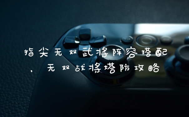 指尖无双武将阵容搭配，无双战将塔防攻略