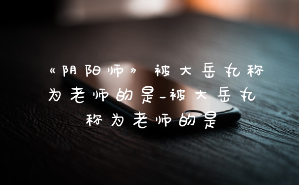 《阴阳师》被大岳丸称为老师的是_被大岳丸称为老师的是