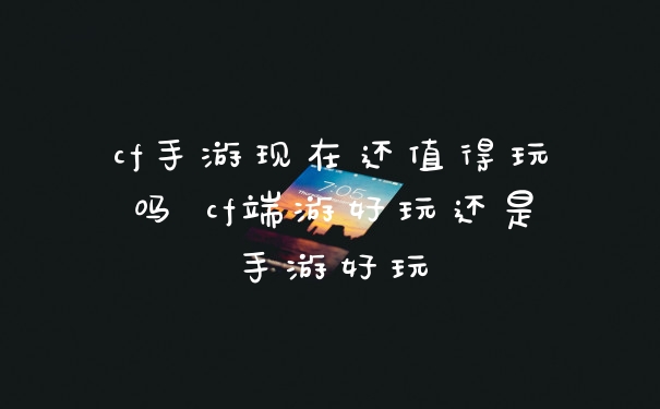 cf手游现在还值得玩吗 cf端游好玩还是手游好玩