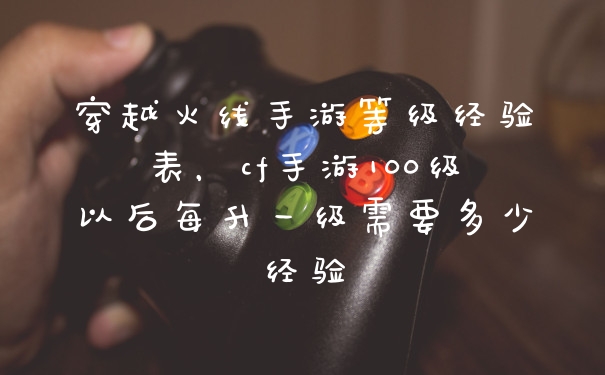 穿越火线手游等级经验表，cf手游100级以后每升一级需要多少经验