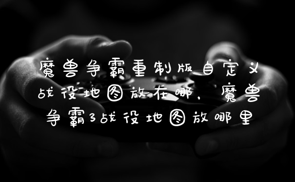 魔兽争霸重制版自定义战役地图放在哪,魔兽争霸3战役地图放哪里