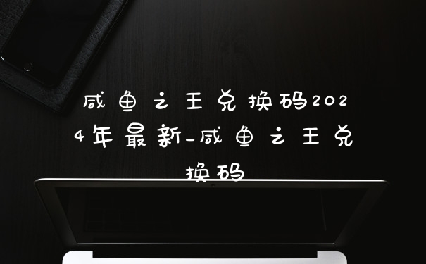 咸鱼之王兑换码2024年最新_咸鱼之王兑换码
