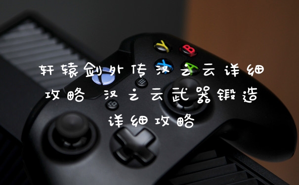 轩辕剑外传汉之云详细攻略 汉之云武器锻造详细攻略