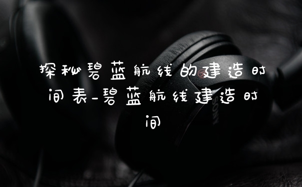 探秘碧蓝航线的建造时间表_碧蓝航线建造时间