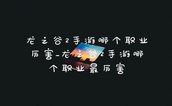 龙之谷2手游哪个职业厉害_龙之谷2手游哪个职业最厉害