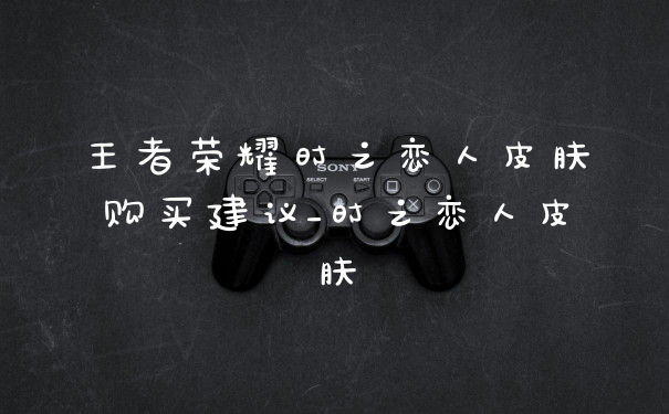王者荣耀时之恋人皮肤购买建议_时之恋人皮肤