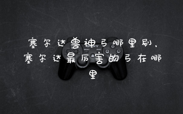 塞尔达兽神弓哪里刷，塞尔达最厉害的弓在哪里