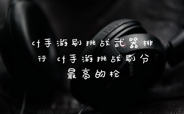 cf手游刷挑战武器排行 cf手游挑战刷分最高的枪