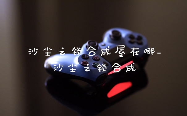 沙尘之锁合成屋在哪_沙尘之锁合成