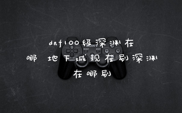 dnf100级深渊在哪 地下城现在刷深渊在哪刷