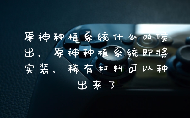 原神种植系统什么时候出，原神种植系统即将实装，稀有材料可以种出来了