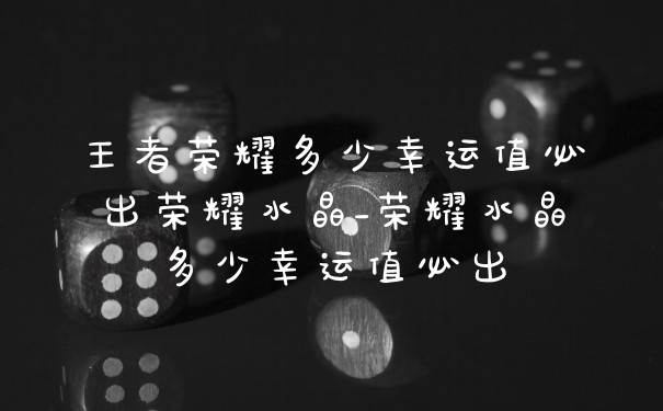 王者荣耀多少幸运值必出荣耀水晶_荣耀水晶多少幸运值必出