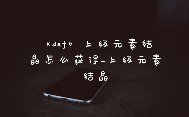 《dnf》上级元素结晶怎么获得_上级元素结晶