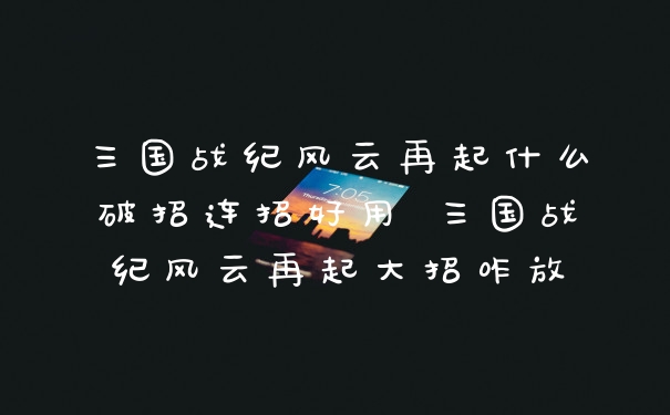 三国战纪风云再起什么破招连招好用 三国战纪风云再起大招咋放