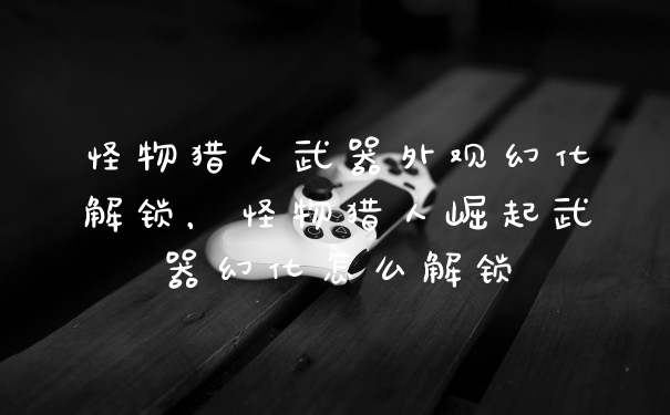怪物猎人武器外观幻化解锁，怪物猎人崛起武器幻化怎么解锁