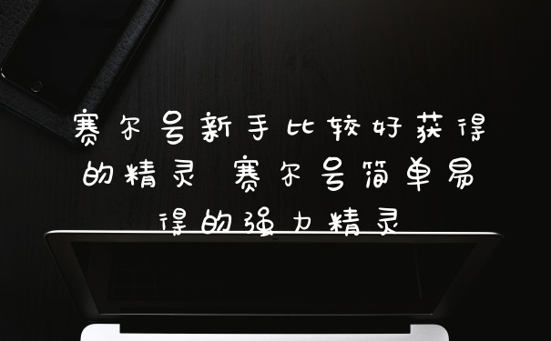 赛尔号新手比较好获得的精灵 赛尔号简单易得的强力精灵