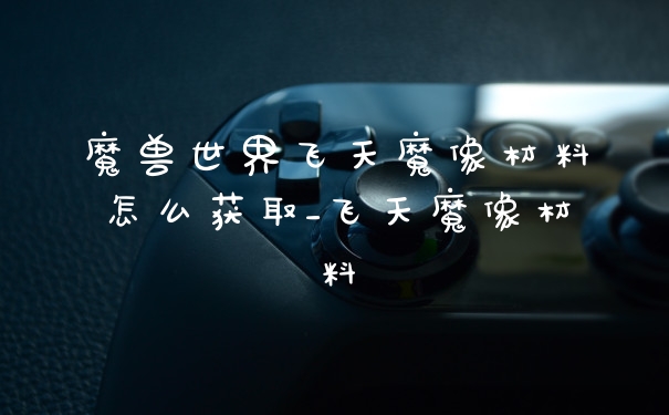 魔兽世界飞天魔像材料怎么获取_飞天魔像材料
