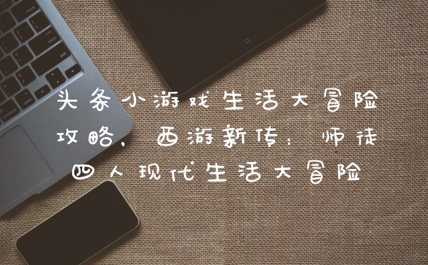 头条小游戏生活大冒险攻略，西游新传：师徒四人现代生活大冒险