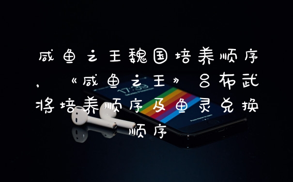 咸鱼之王魏国培养顺序，《咸鱼之王》吕布武将培养顺序及鱼灵兑换顺序
