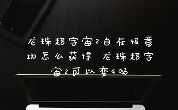 龙珠超宇宙2自在极意功怎么获得 龙珠超宇宙2可以变4吗