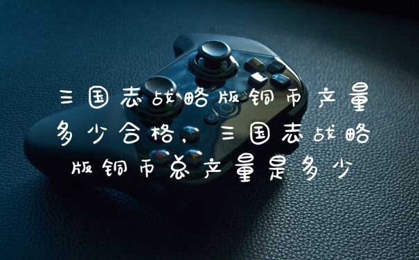 三国志战略版铜币产量多少合格，三国志战略版铜币总产量是多少