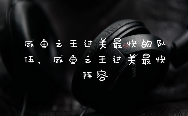 咸鱼之王过关最快的队伍，咸鱼之王过关最快阵容