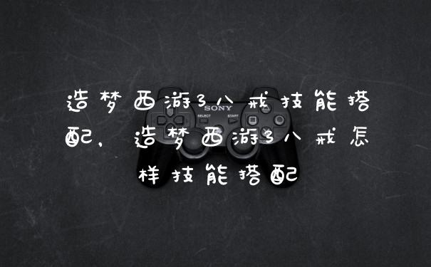 造梦西游3八戒技能搭配,造梦西游3八戒怎样技能搭配