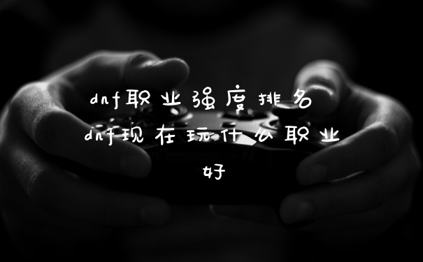 dnf职业强度排名 dnf现在玩什么职业好